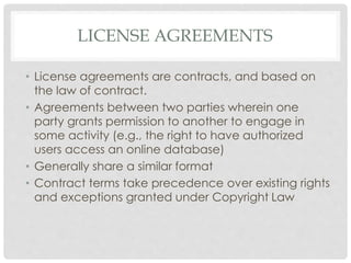 LICENSE AGREEMENTS
• License agreements are contracts, and based on
the law of contract.
• Agreements between two parties wherein one
party grants permission to another to engage in
some activity (e.g., the right to have authorized
users access an online database)
• Generally share a similar format
• Contract terms take precedence over existing rights
and exceptions granted under Copyright Law
 