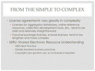 FROM THE SIMPLE TO COMPLEX
• License agreements vary greatly in complexity
• Licenses for aggregator databases, online reference
resources, collection development tools, etc., tend to be
brief and relatively straightforward
• E-journal package licenses, e-book licenses, tend to be
lengthier and more complex
• SERU: Shared Electronic Resource Understanding
• NISO Best Practice
• Details standard business practices
• Copyright Law governs use, so no license is required
 