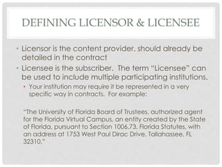 DEFINING LICENSOR & LICENSEE
• Licensor is the content provider, should already be
detailed in the contract
• Licensee is the subscriber. The term “Licensee” can
be used to include multiple participating institutions.
• Your institution may require it be represented in a very
specific way in contracts. For example:
“The University of Florida Board of Trustees, authorized agent
for the Florida Virtual Campus, an entity created by the State
of Florida, pursuant to Section 1006.73, Florida Statutes, with
an address at 1753 West Paul Dirac Drive, Tallahassee, FL
32310.”
 