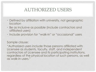 AUTHORIZED USERS
• Defined by affiliation with university, not geographic
location
• Be as inclusive as possible (include contractors and
affiliated users)
• Include provision for “walk-in” or “occasional” users
Sample clause:
“Authorized users include those persons affiliated with
Licensee as students, faculty, staff, and independent
contractors of Licensee and its participating institutions,
regardless of the physical location of such persons, as well
as walk-in users.”
 