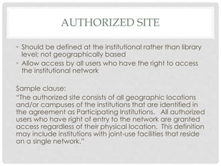AUTHORIZED SITE
• Should be defined at the institutional rather than library
level; not geographically based
• Allow access by all users who have the right to access
the institutional network
Sample clause:
“The authorized site consists of all geographic locations
and/or campuses of the institutions that are identified in
the agreement as Participating Institutions. All authorized
users who have right of entry to the network are granted
access regardless of their physical location. This definition
may include institutions with joint-use facilities that reside
on a single network.”
 