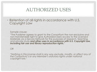 AUTHORIZED USES
• Retention of all rights in accordance with U.S.
Copyright Law
Sample clause:
“The Publisher agrees to grant to the Consortium the non-exclusive and
non-transferrable right to give Authorized Users access to the Licensed
Materials via a Secure Network for the purposes of research, teaching,
and private study and other uses in accordance with U.S. Copyright Law,
including fair use and library reproduction rights.”
OR
“Nothing in this License shall in any way exclude, modify, or affect any of
the Consortium’s or any Member’s statutory rights under national
copyright law.”
 