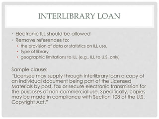 INTERLIBRARY LOAN
• Electronic ILL should be allowed
• Remove references to:
• the provision of data or statistics on ILL use,
• type of library
• geographic limitations to ILL (e.g., ILL to U.S. only)
Sample clause:
“Licensee may supply through interlibrary loan a copy of
an individual document being part of the Licensed
Materials by post, fax or secure electronic transmission for
the purposes of non-commercial use. Specifically, copies
may be made in compliance with Section 108 of the U.S.
Copyright Act.”
 