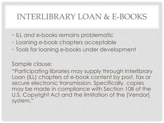 INTERLIBRARY LOAN & E-BOOKS
• ILL and e-books remains problematic
• Loaning e-book chapters acceptable
• Tools for loaning e-books under development
Sample clause:
“Participating libraries may supply through Interlibrary
Loan (ILL) chapters of e-book content by post, fax or
secure electronic transmission. Specifically, copies
may be made in compliance with Section 108 of the
U.S. Copyright Act and the limitation of the [Vendor]
system.”
 