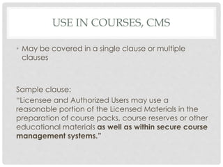 USE IN COURSES, CMS
• May be covered in a single clause or multiple
clauses
Sample clause:
“Licensee and Authorized Users may use a
reasonable portion of the Licensed Materials in the
preparation of course packs, course reserves or other
educational materials as well as within secure course
management systems.”
 