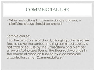 COMMERCIAL USE
• When restrictions to commercial use appear, a
clarifying clause should be present
Sample clause:
“For the avoidance of doubt, charging administrative
fees to cover the costs of making permitted copies is
not prohibited. Use by the Consortium or a Member
or by an Authorized User of the Licensed Materials in
the course of research funded by a commercial
organization, is not Commercial Use.”
 