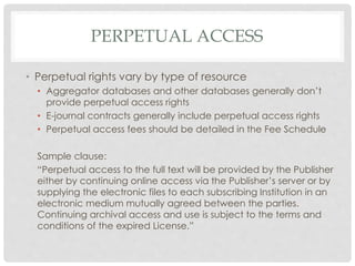 PERPETUAL ACCESS
• Perpetual rights vary by type of resource
• Aggregator databases and other databases generally don’t
provide perpetual access rights
• E-journal contracts generally include perpetual access rights
• Perpetual access fees should be detailed in the Fee Schedule
Sample clause:
“Perpetual access to the full text will be provided by the Publisher
either by continuing online access via the Publisher’s server or by
supplying the electronic files to each subscribing Institution in an
electronic medium mutually agreed between the parties.
Continuing archival access and use is subject to the terms and
conditions of the expired License.”
 