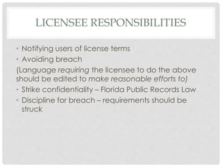 LICENSEE RESPONSIBILITIES
• Notifying users of license terms
• Avoiding breach
(Language requiring the licensee to do the above
should be edited to make reasonable efforts to)
• Strike confidentiality – Florida Public Records Law
• Discipline for breach – requirements should be
struck
 