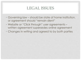 LEGAL ISSUES
• Governing law – should be state of home institution,
or agreement should “remain silent”
• Website or “Click through” user agreements –
written agreement supersedes online agreement
• Changes in writing and agreed to by both parties
 