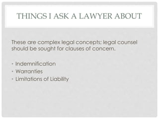 THINGS I ASK A LAWYER ABOUT
These are complex legal concepts; legal counsel
should be sought for clauses of concern.
• Indemnification
• Warranties
• Limitations of Liability
 