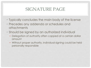 SIGNATURE PAGE
• Typically concludes the main body of the license
• Precedes any addenda or schedules and
attachments
• Should be signed by an authorized individual
• Delegation of authority often capped at a certain dollar
amount
• Without proper authority, individual signing could be held
personally responsible
 