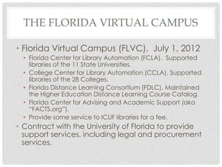 THE FLORIDA VIRTUAL CAMPUS
• Florida Virtual Campus (FLVC), July 1, 2012
• Florida Center for Library Automation (FCLA). Supported
libraries of the 11 State Universities.
• College Center for Library Automation (CCLA). Supported
libraries of the 28 Colleges.
• Florida Distance Learning Consortium (FDLC). Maintained
the Higher Education Distance Learning Course Catalog.
• Florida Center for Advising and Academic Support (aka
“FACTS.org”).
• Provide some service to ICUF libraries for a fee.
• Contract with the University of Florida to provide
support services, including legal and procurement
services.
 