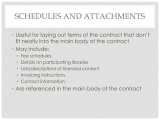 SCHEDULES AND ATTACHMENTS
• Useful for laying out terms of the contract that don’t
fit neatly into the main body of the contract
• May include:
• Fee schedules
• Details on participating libraries
• Lists/descriptions of licensed content
• Invoicing instructions
• Contact information
• Are referenced in the main body of the contract
 