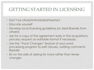 GETTING STARTED IN LICENSING
• Don’t be afraid/intimidated/hesitant
• Educate yourself
• Develop local licensing guidelines (or steal liberally from
others!)
• Ask for a copy of the agreement early in the acquisitions
process; request an editable format if necessary
• Use the “Track Changes” feature of your word
processing program to edit clauses, adding comments
liberally
• Err on the side of asking for more rather than fewer
changes
 