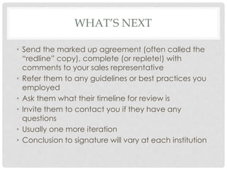 WHAT’S NEXT
• Send the marked up agreement (often called the
“redline” copy), complete (or replete!) with
comments to your sales representative
• Refer them to any guidelines or best practices you
employed
• Ask them what their timeline for review is
• Invite them to contact you if they have any
questions
• Usually one more iteration
• Conclusion to signature will vary at each institution
 