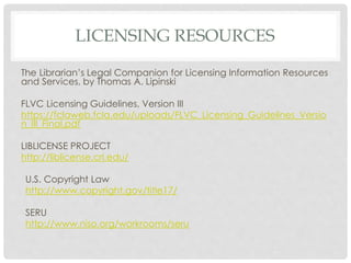 LICENSING RESOURCES
The Librarian’s Legal Companion for Licensing Information Resources
and Services, by Thomas A. Lipinski
FLVC Licensing Guidelines, Version III
https://fclaweb.fcla.edu/uploads/FLVC_Licensing_Guidelines_Versio
n_III_Final.pdf
LIBLICENSE PROJECT
http://liblicense.crl.edu/
U.S. Copyright Law
http://www.copyright.gov/title17/
SERU
http://www.niso.org/workrooms/seru
 