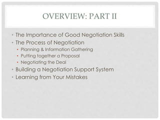 OVERVIEW: PART II
• The Importance of Good Negotiation Skills
• The Process of Negotiation
• Planning & Information Gathering
• Putting together a Proposal
• Negotiating the Deal
• Building a Negotiation Support System
• Learning from Your Mistakes
 