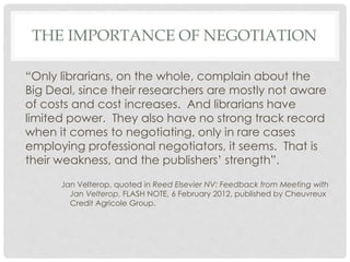 THE IMPORTANCE OF NEGOTIATION
“Only librarians, on the whole, complain about the
Big Deal, since their researchers are mostly not aware
of costs and cost increases. And librarians have
limited power. They also have no strong track record
when it comes to negotiating, only in rare cases
employing professional negotiators, it seems. That is
their weakness, and the publishers’ strength”.
Jan Velterop, quoted in Reed Elsevier NV: Feedback from Meeting with
Jan Velterop, FLASH NOTE, 6 February 2012, published by Cheuvreux
Credit Agricole Group.
 
