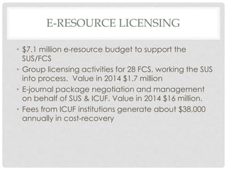 E-RESOURCE LICENSING
• $7.1 million e-resource budget to support the
SUS/FCS
• Group licensing activities for 28 FCS, working the SUS
into process. Value in 2014 $1.7 million
• E-journal package negotiation and management
on behalf of SUS & ICUF. Value in 2014 $16 million.
• Fees from ICUF institutions generate about $38,000
annually in cost-recovery
 