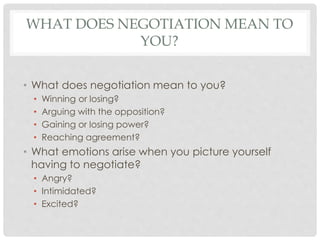 • What does negotiation mean to you?
• Winning or losing?
• Arguing with the opposition?
• Gaining or losing power?
• Reaching agreement?
• What emotions arise when you picture yourself
having to negotiate?
• Angry?
• Intimidated?
• Excited?
WHAT DOES NEGOTIATION MEAN TO
YOU?
 