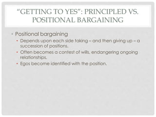“GETTING TO YES”: PRINCIPLED VS.
POSITIONAL BARGAINING
• Positional bargaining
• Depends upon each side taking – and then giving up – a
succession of positions.
• Often becomes a contest of wills, endangering ongoing
relationships.
• Egos become identified with the position.
 