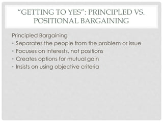 “GETTING TO YES”: PRINCIPLED VS.
POSITIONAL BARGAINING
Principled Bargaining
• Separates the people from the problem or issue
• Focuses on interests, not positions
• Creates options for mutual gain
• Insists on using objective criteria
 
