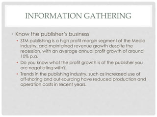 INFORMATION GATHERING
• Know the publisher’s business
• STM publishing is a high profit margin segment of the Media
industry, and maintained revenue growth despite the
recession, with an average annual profit growth of around
10% p.a.
• Do you know what the profit growth is of the publisher you
are negotiating with?
• Trends in the publishing industry, such as increased use of
off-shoring and out-sourcing have reduced production and
operation costs in recent years.
 