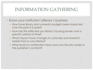 INFORMATION GATHERING
• Know your institution’s/library’s business
• How have library and university budgets been impacted
over the past 3-5 years?
• How has this effected you library’s buying power over a
specific period of time?
• What impact have changes in curricular and research
needs had on your library?
• What level of contribution have your own faculty made to
the publisher’s content?
 