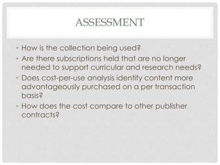 ASSESSMENT
• How is the collection being used?
• Are there subscriptions held that are no longer
needed to support curricular and research needs?
• Does cost-per-use analysis identify content more
advantageously purchased on a per transaction
basis?
• How does the cost compare to other publisher
contracts?
 