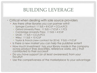 BUILDING LEVERAGE
• Critical when dealing with sole source providers
• Are there other libraries you can partner with?
• Springer Contract: 11 SUS + 8 ICUF + CCLA/FCS
• Oxford University Press: 11 SUS + 7 ICUF + 1 FCS
• Cambridge University Press: 11 SUS + 4 ICUF
• SAGE: 11 SUS + CCLA/FCS
• Wiley: 11 SUS + 10 ICUF
• Taylor & Francis (new contract for 2014): 9 SUS + 9 ICUF
• Is there a new market you can help the publisher enter?
• How much investment has your library made in the company
across product lines (backfiles, reference works, etc.) that
contributed to their success?
• Do you have support (or at least awareness!) from your
faculty?
• Use the competiveness of the marketplace to your advantage
 