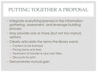 PUTTING TOGETHER A PROPOSAL
• Integrate everything learned in the information
gathering, assessment, and leverage building
process
• May provide one or more (but not too many!)
options
• Clearly articulate the terms the library wants
• Content to be licensed
• Pricing terms and fees
• Treatment of transfer & new start titles
• Discounts for print
• Demonstrate mutual gain
 