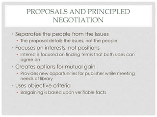 PROPOSALS AND PRINCIPLED
NEGOTIATION
• Separates the people from the issues
• The proposal details the issues, not the people
• Focuses on interests, not positions
• Interest is focused on finding terms that both sides can
agree on
• Creates options for mutual gain
• Provides new opportunities for publisher while meeting
needs of library
• Uses objective criteria
• Bargaining is based upon verifiable facts
 