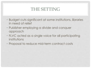THE SETTING
• Budget cuts significant at some institutions, libraries
in need of relief
• Publisher employing a divide and conquer
approach
• FLVC acted as a single voice for all participating
institutions
• Proposal to reduce mid-term contract costs
 