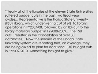 “Nearly all of the libraries of the eleven State Universities
suffered budget cuts in the past two fiscal year
cycles… Representative is the Florida State University
(FSU) library, which underwent a cut of 6% to library
operations in FY2007-08, followed by an 8% cut to the
library materials budget in FY2008-2009… The FSU
cuts…resulted in the cancellation of over 30
databases….Now the libraries of the Florida State
University System are reporting that, on average, they
are being asked to plan for additional 10% budget cuts
in FY2009-2010. Something has got to give.”
 