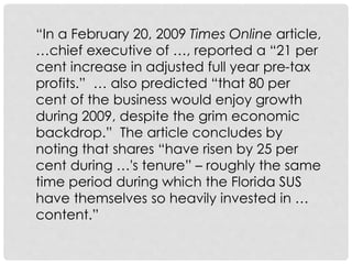 “In a February 20, 2009 Times Online article,
…chief executive of …, reported a “21 per
cent increase in adjusted full year pre-tax
profits.” … also predicted “that 80 per
cent of the business would enjoy growth
during 2009, despite the grim economic
backdrop.” The article concludes by
noting that shares “have risen by 25 per
cent during …'s tenure” – roughly the same
time period during which the Florida SUS
have themselves so heavily invested in …
content.”
 