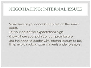 NEGOTIATING: INTERNAL ISSUES
• Make sure all your constituents are on the same
page.
• Set your collective expectations high.
• Know where your points of compromise are.
• Use the need to confer with internal groups to buy
time, avoid making commitments under pressure.
 