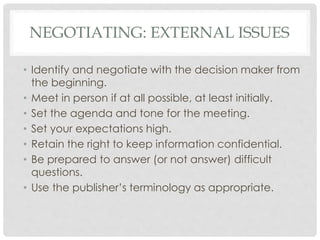 NEGOTIATING: EXTERNAL ISSUES
• Identify and negotiate with the decision maker from
the beginning.
• Meet in person if at all possible, at least initially.
• Set the agenda and tone for the meeting.
• Set your expectations high.
• Retain the right to keep information confidential.
• Be prepared to answer (or not answer) difficult
questions.
• Use the publisher’s terminology as appropriate.
 