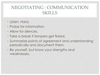 NEGOTIATING : COMMUNICATION
SKILLS
• Listen. Hard.
• Probe for information.
• Allow for silences.
• Take a break if tempers get flared.
• Summarize points of agreement and understanding
periodically and document them.
• Be yourself, but know your strengths and
weaknesses.
 