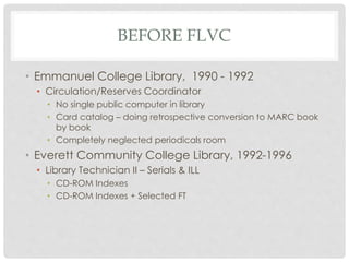 BEFORE FLVC
• Emmanuel College Library, 1990 - 1992
• Circulation/Reserves Coordinator
• No single public computer in library
• Card catalog – doing retrospective conversion to MARC book
by book
• Completely neglected periodicals room
• Everett Community College Library, 1992-1996
• Library Technician II – Serials & ILL
• CD-ROM Indexes
• CD-ROM Indexes + Selected FT
 