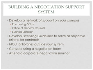 BUILDING A NEGOTIATION SUPPORT
SYSTEM
• Develop a network of support on your campus
• Purchasing Office
• Office of General Counsel
• Business Librarian
• Develop Licensing Guidelines to serve as objective
criteria for contracts
• MOU for libraries outside your system
• Consider using a negotiation team
• Attend a corporate negotiation seminar
 
