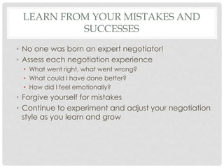 LEARN FROM YOUR MISTAKES AND
SUCCESSES
• No one was born an expert negotiator!
• Assess each negotiation experience
• What went right, what went wrong?
• What could I have done better?
• How did I feel emotionally?
• Forgive yourself for mistakes
• Continue to experiment and adjust your negotiation
style as you learn and grow
 