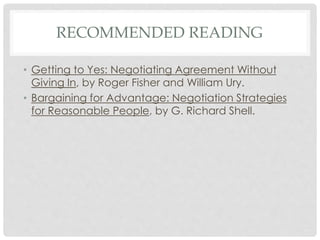 RECOMMENDED READING
• Getting to Yes: Negotiating Agreement Without
Giving In, by Roger Fisher and William Ury.
• Bargaining for Advantage: Negotiation Strategies
for Reasonable People, by G. Richard Shell.
 