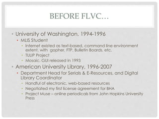 BEFORE FLVC…
• University of Washington, 1994-1996
• MLIS Student
• Internet existed as text-based, command line environment
extent, with gopher, FTP, Bulletin Boards, etc.
• TULIP Project
• Mosaic, GUI released in 1993
• American University Library, 1996-2007
• Department Head for Serials & E-Resources, and Digital
Library Coordinator
• Handful of electronic, web-based resources
• Negotiated my first license agreement for BHA
• Project Muse – online periodicals from John Hopkins University
Press
 