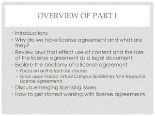 OVERVIEW OF PART I
• Introductions
• Why do we have license agreement and what are
they?
• Review laws that effect use of content and the role
of the license agreement as a legal document
• Explore the anatomy of a license agreement
• Focus on authorized use clauses
• Draw upon Florida Virtual Campus Guidelines for E-Resource
License Agreements
• Discuss emerging licensing issues
• How to get started working with license agreements
 