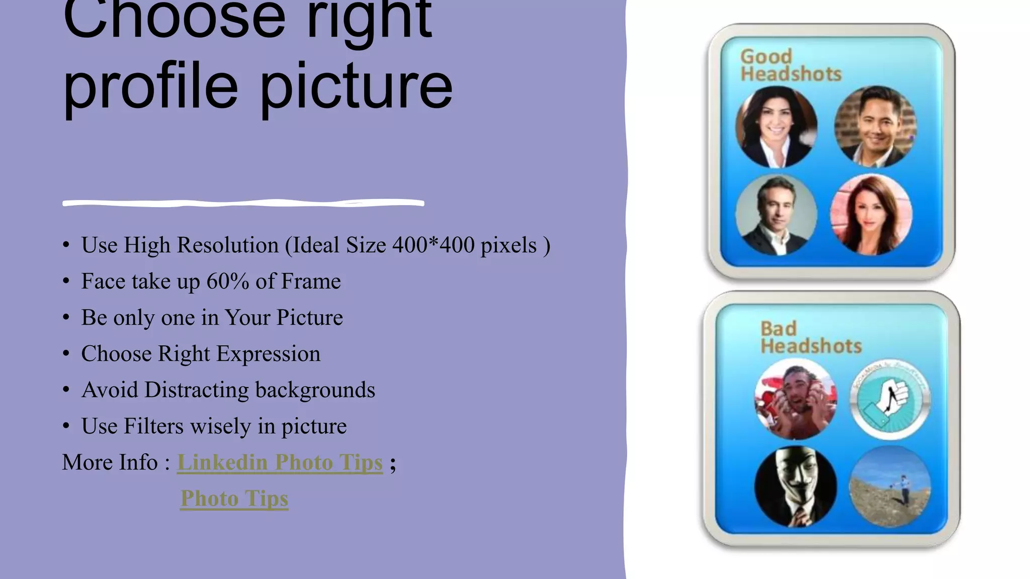 Choose right
profile picture
• Use High Resolution (Ideal Size 400*400 pixels )
• Face take up 60% of Frame
• Be only one in Your Picture
• Choose Right Expression
• Avoid Distracting backgrounds
• Use Filters wisely in picture
More Info : Linkedin Photo Tips ;
Photo Tips