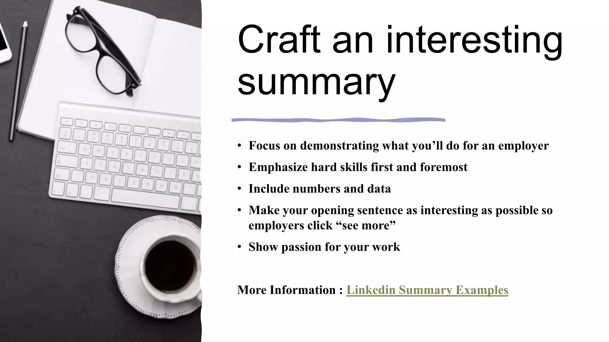 Craft an interesting
summary
• Focus on demonstrating what you’ll do for an employer
• Emphasize hard skills first and foremost
• Include numbers and data
• Make your opening sentence as interesting as possible so
employers click “see more”
• Show passion for your work
More Information : Linkedin Summary Examples