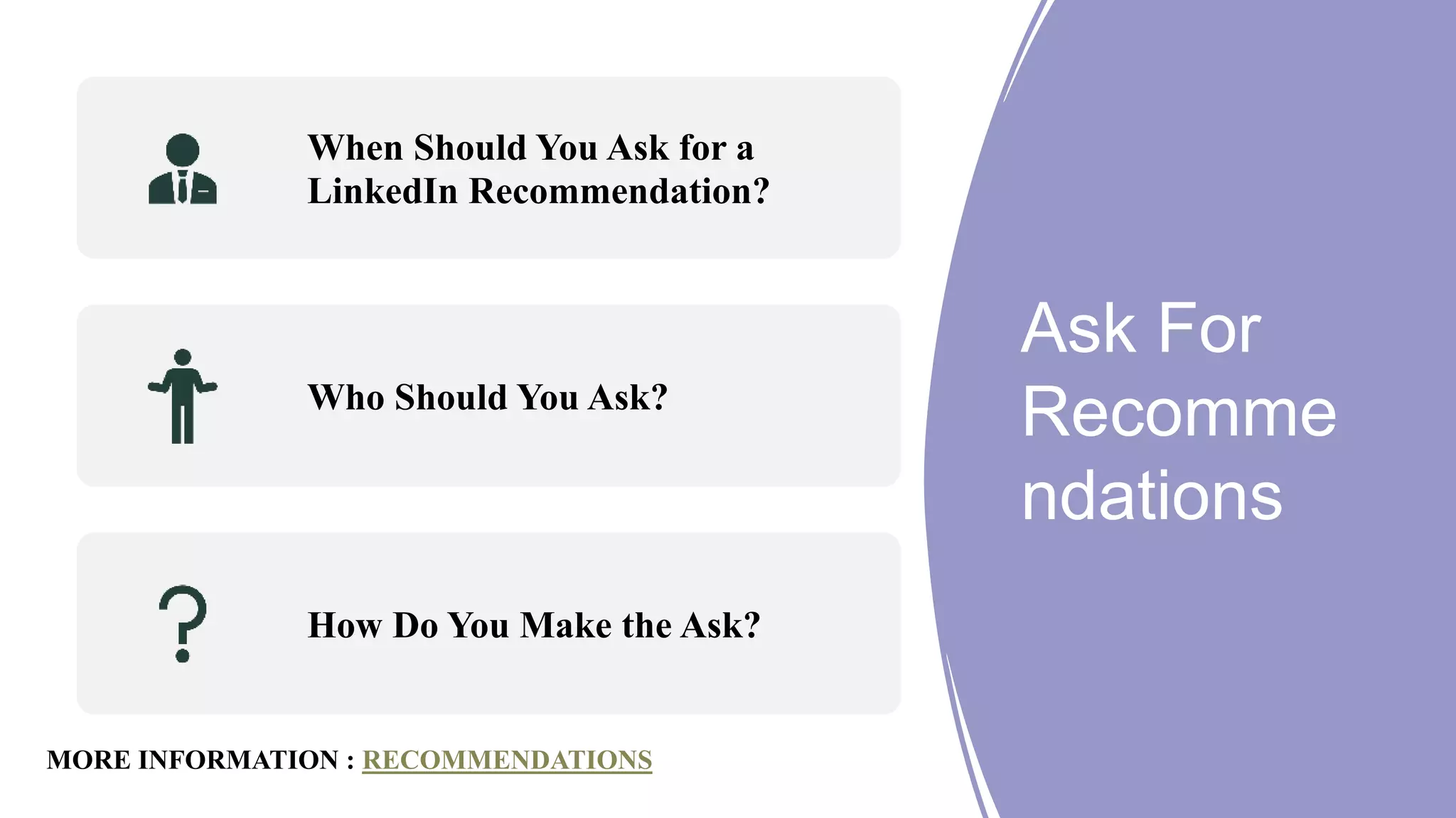 Ask For
Recomme
ndations
When Should You Ask for a
LinkedIn Recommendation?
Who Should You Ask?
How Do You Make the Ask?
MORE INFORMATION : RECOMMENDATIONS