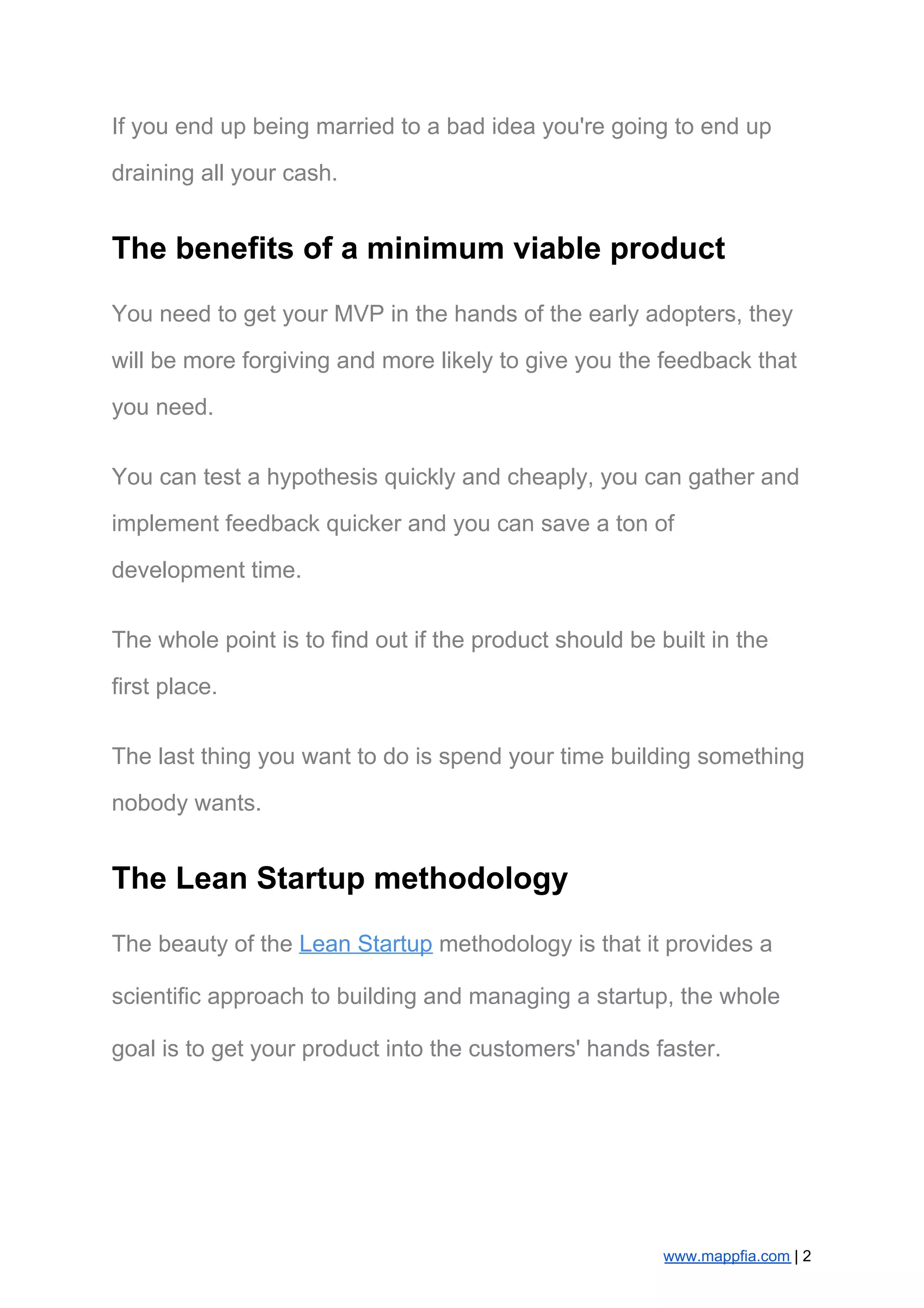If you end up being married to a bad idea you're going to end up
draining all your cash.
The benefits of a minimum viable product
You need to get your MVP in the hands of the early adopters, they
will be more forgiving and more likely to give you the feedback that
you need.
You can test a hypothesis quickly and cheaply, you can gather and
implement feedback quicker and you can save a ton of
development time.
The whole point is to find out if the product should be built in the
first place.
The last thing you want to do is spend your time building something
nobody wants.
The Lean Startup methodology
The beauty of the ​Lean Startup​ methodology is that it provides a
scientific approach to building and managing a startup, the whole
goal is to get your product into the customers' hands faster.
www.mappfia.com​ | 2
 
