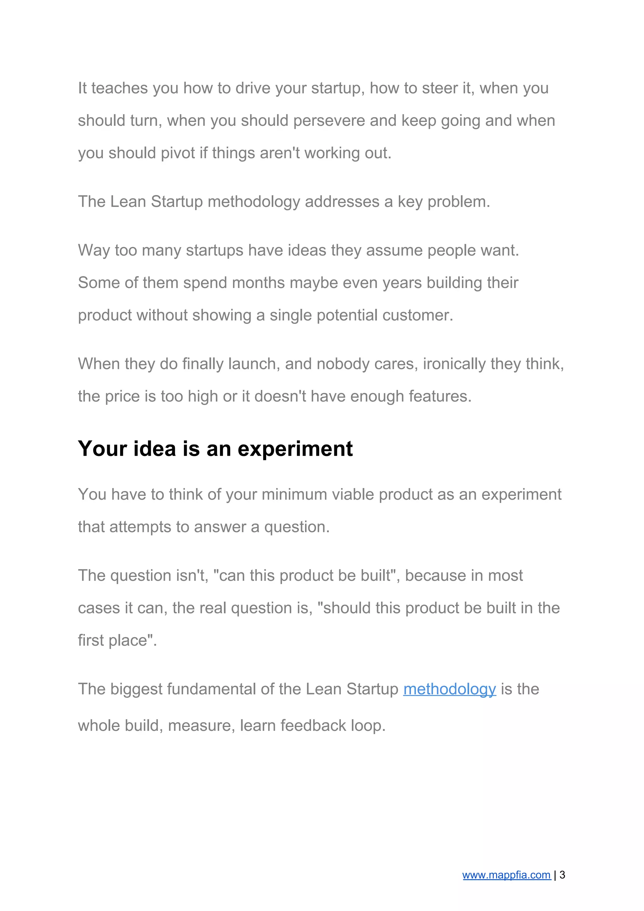 It teaches you how to drive your startup, how to steer it, when you
should turn, when you should persevere and keep going and when
you should pivot if things aren't working out.
The Lean Startup methodology addresses a key problem.
Way too many startups have ideas they assume people want.
Some of them spend months maybe even years building their
product without showing a single potential customer.
When they do finally launch, and nobody cares, ironically they think,
the price is too high or it doesn't have enough features.
Your idea is an experiment
You have to think of your minimum viable product as an experiment
that attempts to answer a question.
The question isn't, "can this product be built", because in most
cases it can, the real question is, "should this product be built in the
first place".
The biggest fundamental of the Lean Startup ​methodology​ is the
whole build, measure, learn feedback loop.
www.mappfia.com​ | 3
 