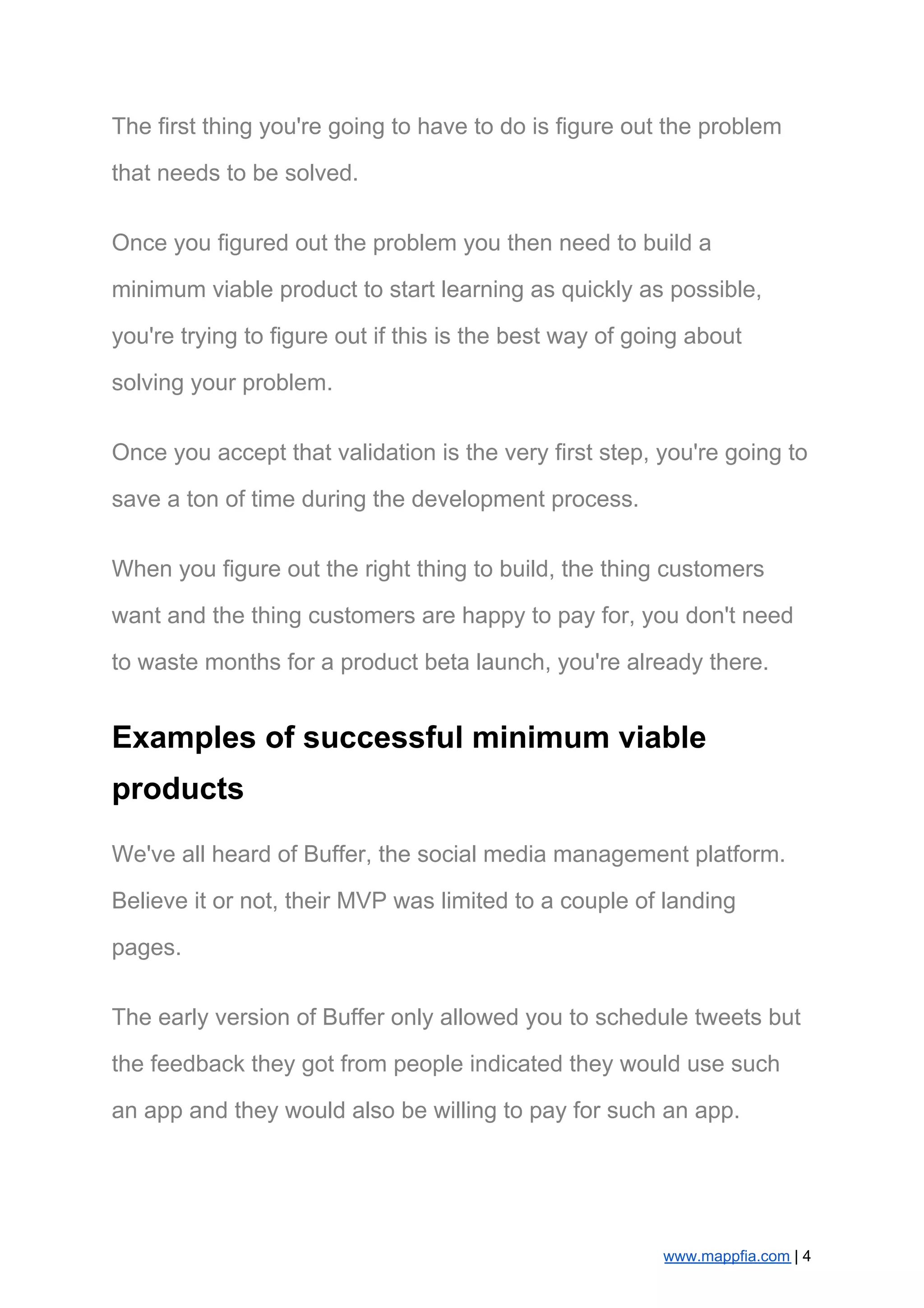 The first thing you're going to have to do is figure out the problem
that needs to be solved.
Once you figured out the problem you then need to build a
minimum viable product to start learning as quickly as possible,
you're trying to figure out if this is the best way of going about
solving your problem.
Once you accept that validation is the very first step, you're going to
save a ton of time during the development process.
When you figure out the right thing to build, the thing customers
want and the thing customers are happy to pay for, you don't need
to waste months for a product beta launch, you're already there.
Examples of successful minimum viable
products
We've all heard of Buffer, the social media management platform.
Believe it or not, their MVP was limited to a couple of landing
pages.
The early version of Buffer only allowed you to schedule tweets but
the feedback they got from people indicated they would use such
an app and they would also be willing to pay for such an app.
www.mappfia.com​ | 4
 